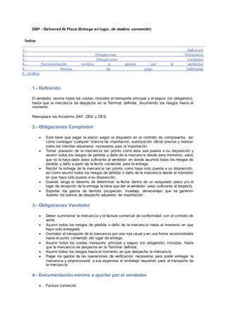 DAP - Delivered At Place (Entrega en lugar, de destino convenido) 
Índice 
1.- Definición 
2.- Obligaciones Comprador 
3.- Obligaciones Vendedor 
4.- Documentación mínima a aportar por el vendedor 
5.- Medios de pago habituales 
6.- Gráfico 
1.- Definición 
El vendedor asume todos los costes, incluidos el transporte principal y el seguro (no obligatorio), 
hasta que la mercancía se despacha en la Terminal definida. Asumiendo los riesgos hasta el 
momento. 
Reemplaza los Incoterms DAF, DDU y DES. 
2.- Obligaciones Comprador 
 Este tiene que pagar el precio según lo dispuesto en el contrato de compraventa, así 
como conseguir cualquier licencia de importación, autorización oficial precisa y realizar 
todos los trámites aduaneros necesarios para la importación. 
 Tomar posesión de la mercancía tan pronto como ésta sea puesta a su disposición y 
asumir todos los riesgos de pérdida o daño de la mercancía desde este momento, salvo 
que no le haya dado aviso suficiente al vendedor en donde asumirá todos los riesgos de 
pérdida y daño a partir de la fecha convenida para la entrega. 
 Recibir la entrega de la mercancía tan pronto como haya sido puesta a su disposición, 
así como asumir todos los riesgos de pérdida o daño de la mercancía desde el momento 
en que haya sido puesta a su disposición. 
 Cuando tenga el derecho de determinar la fecha dentro de un estipulado plazo y/o el 
lugar de recepción de la entrega le tiene que dar al vendedor aviso suficiente al respecto. 
 Soportar los gastos de demora (ocupación, muellaje, almacenaje) que se generen 
durante los tramos de despacho aduanero de importación. 
3.- Obligaciones Vendedor 
 Deber suministrar la mercancía y la factura comercial de conformidad con el contrato de 
venta. 
 Asumir todos los riesgos de pérdida o daño de la mercancía hasta el momento en que 
haya sido entregada. 
 Contratar el transporte de la mercancía por una ruta usual y en una forma acostumbrada 
hasta el punto convenido del lugar de entrega. 
 Asumir todos los costes, transporte principal y seguro (no obligatorio) incluidos, hasta 
que la mercancía se despacha en la Terminal definida. 
 Asumir todos los riesgos hasta el momento en que despacha la mercancía. 
 Pagar los gastos de las operaciones de verificación necesarios para poder entregar la 
mercancía y proporcionará a sus expensas el embalaje requerido para el transporte de 
la mercancía. 
4.- Documentación mínima a aportar por el vendedor 
 Factura comercial. 
 
