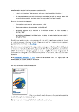 Otra forma útil de clasificar las normas es, considerando: 
 ¿Quién es responsable del transporte principal - el comprador o el vendedor? 
 Si el vendedor es responsable del transporte principal, donde no pasa el riesgo del 
vendedor al comprador - antes de que el carro principal, o después de ella? 
Esto nos da a estos cuatro grupos: 
 Comprador responsable de todo transporte - EXW 
 Si compras organiza carro principal - FAS; FOB; FCA 
 Vendedor organiza carro principal, el riesgo pasa después de carro principal - 
DAT; DAP;DDP 
 Vendedor organiza carro principal, pero el riesgo pasa antes de carro principal - 
CFR; CIF;CPT; CIP 
Este último grupo de normas a menudo sorprende a los recién llegados, porque a pesar de que 
el vendedor paga por el transporte hasta el lugar convenido, las transferencias de riesgo a un 
punto anterior en el viaje - ver la entrega . 
Consideremos, por ejemplo, los bienes que se tienen a cargo en Felixstowe, Reino Unido, para 
el transporte a Long Beach, California, bajo la regla "CIP Long Beach, California, los Incoterms 
2010". El vendedor se encargará y pagará el envío a Long Beach, pero el riesgo pasará al 
comprador a la entrega de la mercancía al transportista en Felixstowe, antes de que el carro 
principal. 
Esta herramienta interactiva en línea puede ser útil para ver cómo una regla puede ser 
seleccionado de acuerdo con estos principios. 
Los once Incoterms 2010 reglas en breve 
Utilice el menú de la izquierda para ver las descripciones de las 
características principales de cada regla. 
Por favor, ser conscientes de las limitaciones de estos resúmenes. 
 