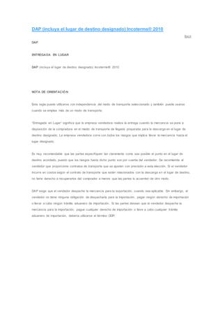 DAP (incluya el lugar de destino designado) Incoterms® 2010 
Back 
DAP 
ENTREGADA EN LUGAR 
DAP (incluya el lugar de destino designado) Incoterms® 2010 
NOTA DE ORIENTACIÓN 
Esta regla puede utilizarse con independencia del modo de transporte seleccionado y también puede usarse 
cuando se emplea más de un modo de transporte. 
“Entregada en Lugar” signif ica que la empresa vendedora realiza la entrega cuando la mercancía se pone a 
disposición de la compradora en el medio de transporte de llegada preparada para la descarga en el lugar de 
destino designado. La empresa vendedora corre con todos los riesgos que implica llevar la mercancía hasta el 
lugar designado. 
Es muy recomendable que las partes especif iquen tan claramente como sea posible el punto en el lugar de 
destino acordado, puesto que los riesgos hasta dicho punto son por cuenta del vendedor. Se recomienda al 
vendedor que proporcione contratos de transporte que se ajusten con precisión a esta elección. Si el vendedor 
incurre en costos según el contrato de transporte que estén relacionados con la descarga en el lugar de destino, 
no tiene derecho a recuperarlos del comprador a menos que las partes lo acuerden de otro modo. 
DAP exige que el vendedor despache la mercancía para la exportación, cuando sea aplicable. Sin embargo, el 
vendedor no tiene ninguna obligación de despacharla para la importación, pagar ningún derecho de importación 
o llevar a cabo ningún trámite aduanero de importación. Si las partes desean que el vendedor despache la 
mercancía para la importación, pague cualquier derecho de importación o lleve a cabo cualquier trámite 
aduanero de importación, debería utilizarse el término DDP. 
 
