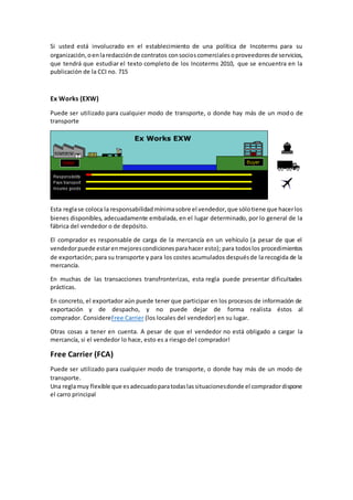 Si usted está involucrado en el establecimiento de una política de Incoterms para su 
organización, o en la redacción de contratos con socios comerciales o proveedores de servicios, 
que tendrá que estudiar el texto completo de los Incoterms 2010, que se encuentra en la 
publicación de la CCI no. 715 
Ex Works (EXW) 
Puede ser utilizado para cualquier modo de transporte, o donde hay más de un modo de 
transporte 
Esta regla se coloca la responsabilidad mínima sobre el vendedor, que sólo tiene que hacer los 
bienes disponibles, adecuadamente embalada, en el lugar determinado, por lo general de la 
fábrica del vendedor o de depósito. 
El comprador es responsable de carga de la mercancía en un vehículo (a pesar de que el 
vendedor puede estar en mejores condiciones para hacer esto); para todos los procedimientos 
de exportación; para su transporte y para los costes acumulados después de la recogida de la 
mercancía. 
En muchas de las transacciones transfronterizas, esta regla puede presentar dificultades 
prácticas. 
En concreto, el exportador aún puede tener que participar en los procesos de información de 
exportación y de despacho, y no puede dejar de forma realista éstos al 
comprador. ConsidereFree Carrier (los locales del vendedor) en su lugar. 
Otras cosas a tener en cuenta. A pesar de que el vendedor no está obligado a cargar la 
mercancía, si el vendedor lo hace, esto es a riesgo del comprador! 
Free Carrier (FCA) 
Puede ser utilizado para cualquier modo de transporte, o donde hay más de un modo de 
transporte. 
Una regla muy flexible que es adecuado para todas las situaciones donde el comprador dispone 
el carro principal 
 