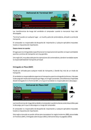 Las transferencias de riesgo del vendedor al comprador cuando la mercancía haya sido 
descargada. 
'Terminal' puede ser cualquier lugar - un muelle, patio de contenedores, almacén o centro de 
transporte. 
El comprador es responsable de despacho de importación y cualquier aplicables impuestos 
locales o impuestos de importación. 
Cosas a tener en cuenta: 
El lugar para la entrega debe especificarse con la mayor precisión posible, la mayor cantidad de 
puertos y centros de transporte son muy grandes. 
Una regla útil, muy adecuado para las operaciones de contenedores, donde el vendedor asume 
la responsabilidad del transporte principal. 
Entregado en Place (DAP) 
Puede ser utilizado para cualquier modo de transporte, o donde hay más de un modo de 
transporte. 
El vendedor es responsable de organizar el transporte y para la entrega de los bienes, listo para 
la descarga del medio de transporte que llega, en el lugar convenido. (Una diferencia importante 
desde Entregado En la Terminal DAT, en el que el vendedor es responsable de la descarga.) 
Las transferencias de riesgo del vendedor al comprador cuando los bienes están disponibles para 
la descarga; por lo que la descarga es a riesgo del comprador. 
El comprador es responsable de despacho de importación y cualquier aplicables impuestos 
locales o impuestos de importación. 
Esta regla a menudo se puede utilizar para reemplazar las reglas Incoterms 2000, presentadas 
en Frontera (DAF), Entregada sobre buque (DES) y Delivered Duty no pagados (DDU) 
 