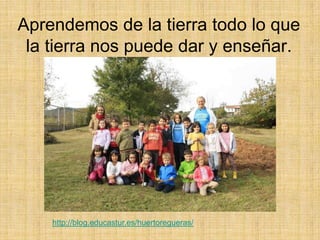 Aprendemos de la tierra todo lo que
la tierra nos puede dar y enseñar.
http://blog.educastur.es/huertoregueras/
 