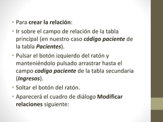 • Para crear la relación:
• Ir sobre el campo de relación de la tabla
principal (en nuestro caso código paciente de
la tabla Pacientes).
• Pulsar el botón izquierdo del ratón y
manteniéndolo pulsado arrastrar hasta el
campo codigo paciente de la tabla secundaria
(Ingresos).
• Soltar el botón del ratón.
• Aparecerá el cuadro de diálogo Modificar
relaciones siguiente:
 