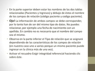 • En la parte superior deben estar los nombres de las dos tablas
relacionadas (Pacientes y Ingresos) y debajo de éstos el nombre
de los campos de relación (código paciente y codigo paciente).
• Ojo! La información de ambos campos se debe corresponder,
por lo tanto han de ser del mismo tipo de datos. No puedes
relacionar, por ejemplo una fecha de nacimiento con un
apellido. En cambio no es necesario que el nombre del campo
sea el mismo.
• Observa en la parte inferior el Tipo de relación que se asignará
dependiendo de las características de los campos de relación
(en nuestro caso uno a varios porque un mismo paciente puede
ingresar en la clínica más de una vez).
• Activar el recuadro Exigir integridad referencial haciendo clic
sobre éste.
 