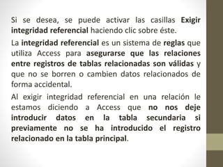 Si se desea, se puede activar las casillas Exigir
integridad referencial haciendo clic sobre éste.
La integridad referencial es un sistema de reglas que
utiliza Access para asegurarse que las relaciones
entre registros de tablas relacionadas son válidas y
que no se borren o cambien datos relacionados de
forma accidental.
Al exigir integridad referencial en una relación le
estamos diciendo a Access que no nos deje
introducir datos en la tabla secundaria si
previamente no se ha introducido el registro
relacionado en la tabla principal.
 