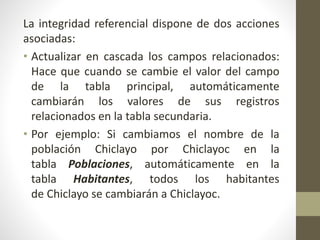 La integridad referencial dispone de dos acciones
asociadas:
• Actualizar en cascada los campos relacionados:
Hace que cuando se cambie el valor del campo
de la tabla principal, automáticamente
cambiarán los valores de sus registros
relacionados en la tabla secundaria.
• Por ejemplo: Si cambiamos el nombre de la
población Chiclayo por Chiclayoc en la
tabla Poblaciones, automáticamente en la
tabla Habitantes, todos los habitantes
de Chiclayo se cambiarán a Chiclayoc.
 
