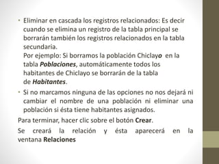 • Eliminar en cascada los registros relacionados: Es decir
cuando se elimina un registro de la tabla principal se
borrarán también los registros relacionados en la tabla
secundaria.
Por ejemplo: Si borramos la población Chiclayo en la
tabla Poblaciones, automáticamente todos los
habitantes de Chiclayo se borrarán de la tabla
de Habitantes.
• Si no marcamos ninguna de las opciones no nos dejará ni
cambiar el nombre de una población ni eliminar una
población si ésta tiene habitantes asignados.
Para terminar, hacer clic sobre el botón Crear.
Se creará la relación y ésta aparecerá en la
ventana Relaciones
 