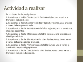 Actividad a realizar
En las bases de datos siguientes:
1. Relacionar la tabla Cliente con la Tabla Vendidos, una a varios a
través del código cliente.
2. Relacionar la Tabla Coches vendidos y tabla Revisiones, una a varios
a través del campo matrícula.
3. Relacionar la Tabla Pacientes con la Tabla Ingresos, uno a varios con
el código pacientes.
4. Relacionar la Tabla Médicos con la tabla Ingresos, uno a varios con
el código médicos.
5. Relacionar la Tabla Alumnos con la tabla Evaluaciones, uno a varios
a través del campo código alumnos.
6. Relacionar la Tabla Profesores con la tabla Cursos, uno a varios a
través del campo código profesor.
7. Relacionar la Tabla Cursos con la tabla Evaluaciones, uno a varios a
través del campo código curso.
 