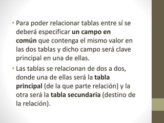 • Para poder relacionar tablas entre sí se
deberá especificar un campo en
común que contenga el mismo valor en
las dos tablas y dicho campo será clave
principal en una de ellas.
• Las tablas se relacionan de dos a dos,
donde una de ellas será la tabla
principal (de la que parte relación) y la
otra será la tabla secundaria (destino de
la relación).
 