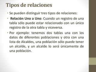 Tipos de relaciones
• Se pueden distinguir tres tipos de relaciones:
• Relación Uno a Uno: Cuando un registro de una
tabla sólo puede estar relacionado con un único
registro de la otra tabla y viceversa.
• Por ejemplo: tenemos dos tablas una con los
datos de diferentes poblaciones y otra con una
lista de Alcaldes, una población sólo puede tener
un alcalde, y un alcalde lo será únicamente de
una población.
 