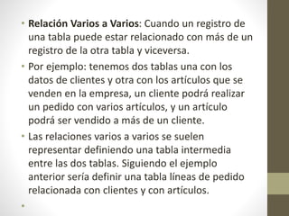 • Relación Varios a Varios: Cuando un registro de
una tabla puede estar relacionado con más de un
registro de la otra tabla y viceversa.
• Por ejemplo: tenemos dos tablas una con los
datos de clientes y otra con los artículos que se
venden en la empresa, un cliente podrá realizar
un pedido con varios artículos, y un artículo
podrá ser vendido a más de un cliente.
• Las relaciones varios a varios se suelen
representar definiendo una tabla intermedia
entre las dos tablas. Siguiendo el ejemplo
anterior sería definir una tabla líneas de pedido
relacionada con clientes y con artículos.
•
 