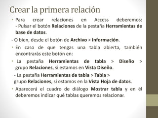 Crear la primera relación
• Para crear relaciones en Access deberemos:
- Pulsar el botón Relaciones de la pestaña Herramientas de
base de datos.
- O bien, desde el botón de Archivo > Información.
• En caso de que tengas una tabla abierta, también
encontrarás este botón en:
• La pestaña Herramientas de tabla > Diseño >
grupo Relaciones, si estamos en Vista Diseño.
- La pestaña Herramientas de tabla > Tabla >
grupo Relaciones, si estamos en la Vista Hoja de datos.
• Aparecerá el cuadro de diálogo Mostrar tabla y en él
deberemos indicar qué tablas queremos relacionar.
 