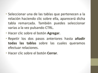 • Seleccionar una de las tablas que pertenecen a la
relación haciendo clic sobre ella, aparecerá dicha
tabla remarcada. También puedes seleccionar
varias a la vez pulsando CTRL.
• Hacer clic sobre el botón Agregar.
• Repetir los dos pasos anteriores hasta añadir
todas las tablas sobre las cuales queramos
efectuar relaciones.
• Hacer clic sobre el botón Cerrar.
 