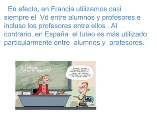 En efecto, en Francia utilizamos casi
siempre el Vd entre alumnos y profesores e
incluso los profesores entre ellos . Al
contrario, en España el tuteo es más utilizado
particularmente entre alumnos y profesores.