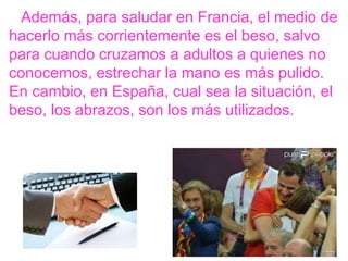 Además, para saludar en Francia, el medio de
hacerlo más corrientemente es el beso, salvo
para cuando cruzamos a adultos a quienes no
conocemos, estrechar la mano es más pulido.
En cambio, en España, cual sea la situación, el
beso, los abrazos, son los más utilizados.