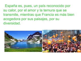 España es, pues, un país reconocido por
su calor, por el amor y la ternura que se
transmite, mientras que Francia es más bien
acogedora por sus paisajes, por su
diversidad.