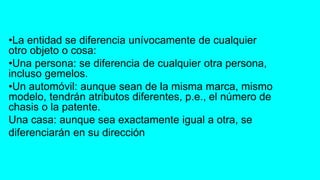 •La entidad se diferencia unívocamente de cualquier
otro objeto o cosa:
•Una persona: se diferencia de cualquier otra persona,
incluso gemelos.
•Un automóvil: aunque sean de la misma marca, mismo
modelo, tendrán atributos diferentes, p.e., el número de
chasis o la patente.
Una casa: aunque sea exactamente igual a otra, se
diferenciarán en su dirección
 