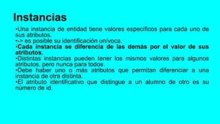 Instancias
•Una instancia de entidad tiene valores específicos para cada uno de
sus atributos.
•-> es posible su identificación unívoca.
•Cada instancia se diferencia de las demás por el valor de sus
atributos.
•Distintas instancias pueden tener los mismos valores para algunos
atributos, pero nunca para todos.
•Debe haber uno o más atributos que permitan diferenciar a una
instancia de otra distinta.
•El atributo identificativo que distingue a un alumno de otro es su
número de id.
 