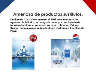 Amenaza de productos sustitutos.
Finalmente Coca-Cola entró en el 2003 en el mercado de
aguas embotelladas, la categoría de mayor crecimiento de
todas las bebidas, comprando las marcas Dannon, Evian y
Dasani, aunque ninguna de ellas logró destronar a Aquafina de
Pepsi.
 