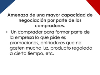 Amenaza de una mayor capacidad de
      negociación por parte de los
              compradores.
• Un comprador para formar parte de
  la empresa lo que pide es
  promociones, enfriadores que no
  gasten mucha luz, producto regalado
  a cierto tiempo, etc.
 