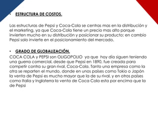 •   ESTRUCTURA DE COSTOS.

Las estructuras de Pepsi y Coca-Cola se centras mas en la distribución y
el marketing, ya que Coca-Cola tiene un precio mas alto porque
invierten mucho en su distribución y posicionar su producto; en cambio
Pepsi solo invierte en el posicionamiento del mercado.

• GRADO DE GLOBALIZACIÓN.
COCA COLA y PEPSI son OLIGOPOLIO ya que hoy día siguen teniendo
una guerra comercial, desde que Pepsi en 1890, fue creada para
competir contra su gran rival, Coca-Cola. Tanto una empresa como la
otra se reparten el mundo, donde en unos países como Tokio o Japón
la venta de Pepsi es mucho mayor que la de su rival, y en otros países
como Italia y Inglaterra la venta de Coca Cola esta por encima que la
de Pepsi
 