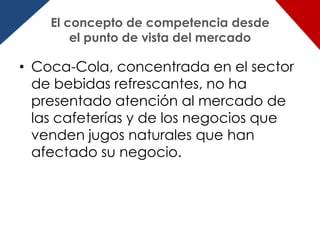 El concepto de competencia desde
        el punto de vista del mercado

• Coca-Cola, concentrada en el sector
  de bebidas refrescantes, no ha
  presentado atención al mercado de
  las cafeterías y de los negocios que
  venden jugos naturales que han
  afectado su negocio.
 