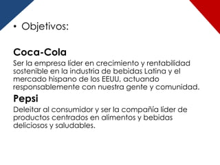 • Objetivos:

Coca-Cola
Ser la empresa líder en crecimiento y rentabilidad
sostenible en la industria de bebidas Latina y el
mercado hispano de los EEUU, actuando
responsablemente con nuestra gente y comunidad.
Pepsi
Deleitar al consumidor y ser la compañía líder de
productos centrados en alimentos y bebidas
deliciosos y saludables.
 