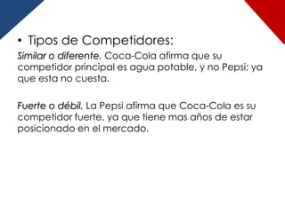 • Tipos de Competidores:
Similar o diferente. Coca-Cola afirma que su
competidor principal es agua potable, y no Pepsi; ya
que esta no cuesta.

Fuerte o débil. La Pepsi afirma que Coca-Cola es su
competidor fuerte, ya que tiene mas años de estar
posicionado en el mercado.
 