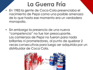 La Guerra Fría
• En 1983 la gente de Coca-Cola presenciaba el
  nacimiento de Pepsi como una posible amenaza
  de lo que hasta ese momento era un verdadero
  monopolio.

• Sin embargo la presencia de una nueva
  “competencia” no fue tan preocupante.
  Los comienzos de Pepsi no fueron para nada
  brillantes ni prometedores, al punto de quebrar 2
  veces consecutivas para luego ser adquirida por un
  distribuidor de Coca Cola.
 