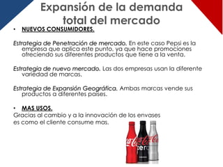 Expansión de la demanda
            total del mercado
•   NUEVOS CONSUMIDORES.

Estrategia de Penetración de mercado. En este caso Pepsi es la
    empresa que aplica este punto, ya que hace promociones
    ofreciendo sus diferentes productos que tiene a la venta.

Estrategia de nuevo mercado. Las dos empresas usan la diferente
    variedad de marcas.

Estrategia de Expansión Geográfica. Ambas marcas vende sus
    productos a diferentes países.

• MAS USOS.
Gracias al cambio y a la innovación de los envases
es como el cliente consume mas.
 