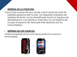 • DEFENSA DE LA POSICION.
Coca-Cola a pesar de que vende casi la mitad de total de
  bebidas gaseosas del mundo, ha adquirido empresas de
  bebidas de fruta y se ha diversificado hacia los equipos de
  desalinización y los plásticos. Todo esto con el objetivo de
  ocupar el espacio de mercado más deseado por los
  consumidores.

• DEFENSA DE LOS FLANCOS.
Ambas empresas sacan a la venta producto nuevos e
innovadores.
 