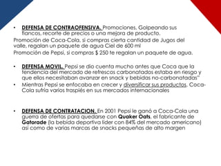 •   DEFENSA DE CONTRAOFENSIVA. Promociones, Golpeando sus
    flancos, recorte de precios o una mejora de producto.
Promoción de Coca-Cola, si compras cierta cantidad de Jugos del
valle, regalan un paquete de agua Ciel de 600 ml
Promoción de Pepsi, si compras $ 250 te regalan un paquete de agua.

•   DEFENSA MOVIL. Pepsi se dio cuenta mucho antes que Coca que la
    tendencia del mercado de refrescos carbonatados estaba en riesgo y
    que ellos necesitaban avanzar en snack y bebidas no-carbonatadas”
•   Mientras Pepsi se enfocaba en crecer y diversificar sus productos, Coca-
    Cola sufría varios traspiés en sus mercados internacionales


•   DEFENSA DE CONTRATACION. En 2001 Pepsi le ganó a Coca-Cola una
    guerra de ofertas para quedarse con Quaker Oats, el fabricante de
    Gatorade (la bebida deportiva líder con 84% del mercado americano)
    así como de varias marcas de snacks pequeñas de alto margen
 