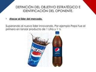 DEFINICIÓN DEL OBJETIVO ESTRATÉGICO E
             IDENTIFICACIÓN DEL OPONENTE.

•   Atacar al líder del mercado.


Superando al nuevo líder innovando. Por ejemplo Pepsi fue el
primero en lanzar producto de 1 Litro y 1 ½
 