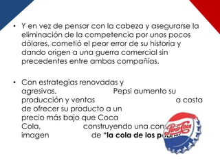 • Y en vez de pensar con la cabeza y asegurarse la
  eliminación de la competencia por unos pocos
  dólares, cometió el peor error de su historia y
  dando origen a una guerra comercial sin
  precedentes entre ambas compañías.

• Con estrategias renovadas y
  agresivas,               Pepsi aumento su
  producción y ventas                       a costa
  de ofrecer su producto a un
  precio más bajo que Coca
  Cola,            construyendo una consciente
  imagen             de “la cola de los pobres”.
 