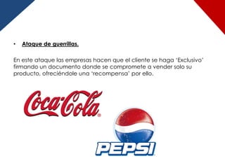 •   Ataque de guerrillas.

En este ataque las empresas hacen que el cliente se haga „Exclusivo‟
firmando un documento donde se compromete a vender solo su
producto, ofreciéndole una „recompensa‟ por ello.
 