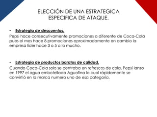 ELECCIÓN DE UNA ESTRATEGICA
                  ESPECIFICA DE ATAQUE.

• Estrategia de descuentos.
Pepsi hace consecutivamente promociones a diferente de Coca-Cola
pues al mes hace 8 promociones aproximadamente en cambio la
empresa líder hace 3 o 5 a lo mucho.



• Estrategia de productos baratos de calidad.
Cuando Coca-Cola solo se centraba en refrescos de cola, Pepsi lanzo
en 1997 el agua embotellada Aguafina la cual rápidamente se
convirtió en la marca numero uno de esa categoría.
 