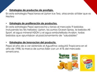 • Estrategias de productos de prestigio.
En esta estrategia Pepsi lanza el Lipton Ice Tea, atacando al líder que es
Nestea

• Estrategia de proliferación de productos.
En esta estrategia Pepsi aprovecha y lanza al mercado 9 bebidas
incluyendo los tés helados: Lipton, los zumos Ocean Spray, la bebida All
Sport, el agua mineral H2Oh! y el agua embotellada Avalon, todas
bebidas que apuntaban al posicionamiento de “saludables”

• Estrategias de innovacion del producto.
Pepsi al año de a ver obtenido el AguaFina; adquirió Tropicana en el
año de 1998, la marca de zumos líder con un 41% del mercado
americano.
 