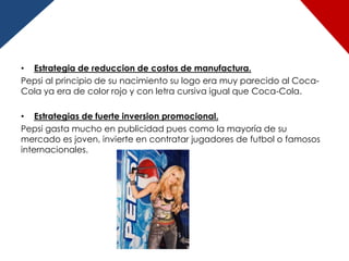 • Estrategia de reduccion de costos de manufactura.
Pepsi al principio de su nacimiento su logo era muy parecido al Coca-
Cola ya era de color rojo y con letra cursiva igual que Coca-Cola.

• Estrategias de fuerte inversion promocional.
Pepsi gasta mucho en publicidad pues como la mayoría de su
mercado es joven, invierte en contratar jugadores de futbol o famosos
internacionales.
 