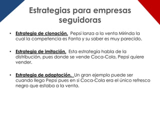 Estrategias para empresas
                seguidoras
• Estrategia de clonación. Pepsi lanza a la venta Mirinda la
  cual la competencia es Fanta y su saber es muy parecido.

• Estrategia de imitación. Esta estrategia habla de la
  distribución, pues donde se vende Coca-Cola, Pepsi quiere
  vender.

• Estrategia de adaptación. Un gran ejemplo puede ser
  cuando llego Pepsi pues en si Coca-Cola era el único refresco
  negro que estaba a la venta.
 