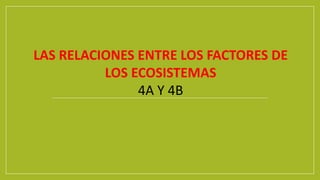 LAS RELACIONES ENTRE LOS FACTORES DE
LOS ECOSISTEMAS
4A Y 4B
 