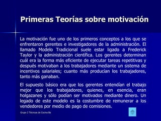 Primeras Teorías sobre motivación La motivación fue uno de los primeros conceptos a los que se enfrentaron gerentes e investigadores de la administración. El llamado Modelo Tradicional suele estar ligado a Frederick Taylor y la administración científica. Los gerentes determinan cuál era la forma más eficiente de ejecutar tareas repetitivas y después motivaban a los trabajadores mediante un sistema de incentivos salariales; cuanto más producían los trabajadores, tanto más ganaban.  El supuesto básico era que los gerentes entendían el trabajo mejor que los trabajadores, quienes, en esencia, eran holgazanes y sólo podían ser motivados mediante dinero. Un legado de este modelo es la costumbre de remunerar a los vendedores por medio de pago de comisiones.  
