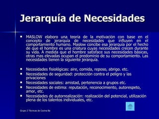 Jerarquía de Necesidades MASLOW elaboro una teoría de la motivación con base en el concepto de jerarquía de necesidades que influyen en el comportamiento humano. Maslow concibe esa jerarquía por el hecho de que el hombre es una criatura cuyas necesidades crecen durante su vida. A medida que el hombre satisface sus necesidades básicas, otras mas elevadas ocupan el predominio de su comportamiento. Las necesidades tienen la siguiente jerarquía. Necesidades fisiológicas: aire, comida, reposo, abrigo. etc.  Necesidades de seguridad: protección contra el peligro y las privaciones  Necesidades sociales: amistad, pertenencia a grupos etc.  Necesidades de estima: reputación, reconocimiento, autorespeto, amor, etc.  Necesidades de autorrealización: realización del potencial, utilización plena de los talentos individuales, etc.  