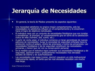 Jerarquía de Necesidades En general, la teoría de Maslow presenta los aspectos siguientes: Una necesidad satisfecha no origina ningún comportamiento, solo las necesidades no satisfechas influyen en el comportamiento y lo encaminan hacia el logro de objetivos individuales.  El individuo nace con un conjunto de necesidades fisiológicas que son innatas o hereditarias. Al principio, su comportamiento gira en torno de la satisfacción cíclica de ellas (hambre, sed, sueño, etc.)  A partir de cierta edad, el individuo comienza un largo aprendizaje de nuevos patrones de necesidades. Surge la necesidad de seguridad enfocada hacia la protección contra el peligro, contra las amenazas y contra las privaciones. Las necesidades fisiológicas y las de seguridad constituyen las necesidades primarias, y tienen que ver con su conservación personal.  En la medida que el individuo logra controlar sus necesidades fisiológicas y de seguridad, aparecen lenta y gradualmente necesidades mas elevadas: sociales de estima y de autorrealización  Las necesidades mas bajas (comer, dormir) requieren un ciclo motivacional relativamente rápido, en tanto que las más elevadas necesitan uno mucho mas largo.  