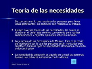 Teoría de las necesidades Se concentra en lo que requieren las personas para llevar vidas gratificantes, en particular con relación a su trabajo. Existen diversas teorías de las necesidades, las cuales se citarán en el orden que creímos conveniente para realizar comparaciones y adjuntar opiniones sobre las mismas. La jerarquía de las Necesidades de Maslow: Esta es la teoría de motivación por la cual las personas están motivadas para satisfacer distintos tipos de necesidades clasificadas con cierto orden jerárquico. La necesidad de aplicación es aquella en la cual las personas buscan una estrecha asociación con los demás. 