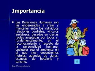 Importancia  Las Relaciones Humanas son las enderezadas a crear y mantener entre los individuos relaciones cordiales, vínculos amistosos, basados en ciertas reglas aceptadas por todos y, fundamentalmente, en el reconocimiento y respeto de la personalidad humana, cualquier sea el ambiente en el que nos encontremos hoteles, agencias de viajes, escuelas de hotelería y turismo. 