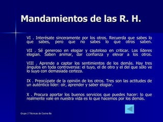 Mandamientos de las R. H. VI . Interésate sinceramente por los otros. Recuerda que sabes lo que sabes, pero que no sabes lo que otros saben. VII . Sé generoso en elogiar y cauteloso en criticar. Los líderes elogian. Saben animar, dar confianza y elevar a los otros. VIII . Aprende a captar los sentimientos de los demás. Hay tres ángulos en toda controversia: el tuyo, el de otro y el del que sólo ve lo suyo con demasiada certeza. IX . Preocúpate de la opinión de los otros. Tres son las actitudes de un auténtico líder: oír, aprender y saber elogiar. X . Procura aportar los buenos servicios que puedes hacer: lo que realmente vale en nuestra vida es lo que hacemos por los demás. 