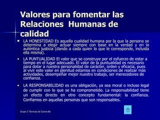 Valores para fomentar las Relaciones  Humanas de calidad LA HONESTIDAD Es aquella cualidad humana por la que la persona se determina a elegir actuar siempre con base en la verdad y en la auténtica justicia (dando a cada quien lo que le corresponde, incluida ella misma).  LA PUNTUALIDAD El valor que se construye por el esfuerzo de estar a tiempo en el lugar adecuado. El valor de la puntualidad es necesario para dotar a nuestra personalidad de carácter, orden y eficacia, pues al vivir este valor en plenitud estamos en condiciones de realizar más actividades, desempeñar mejor nuestro trabajo, ser merecedores de confianza.  LA RESPONSABILIDAD es una obligación, ya sea moral o incluso legal de cumplir con lo que se ha comprometido. La responsabilidad tiene un efecto directo en otro concepto fundamental: la confianza. Confiamos en aquellas personas que son responsables.  