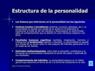 Estructura de la personalidad Los factores que intervienen en la personalidad son los siguientes Factores innatos o hereditarios  (sistemas, humores, glándulas, etc.). La personalidad es aquello que resulta de su acción en el organismo al condicionar el modo de ser del individuo y desencadenar un determinado estilo de comportamiento que es distinto en unos individuos respecto a los otros. Facultades humanas cognitivas  (sentidos, imaginación, memoria e inteligencia)  y tendenciales  (apetito y voluntad). La personalidad es aquello que resulta de su acción sobre la vida psíquica del individuo generando en él un modo de ser distinto. Estímulos medioambientales , sobre todo la educación, contribuyen a la formación de la personalidad impulsando la acción del sujeto y desarrollo de sus facultades. Comportamiento del individuo.  La personalidad psíquica es un hábito general que determina la forma de ser y la forma de conducirse en la vida. 