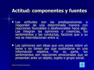 Actitud: componentes y fuentes Las actitudes son las predisposiciones a responder de una determinada manera con reacciones favorables o desfavorables hacia algo. Las integran las opiniones o creencias, los sentimientos y las conductas, factores que a su vez se interrelacionan entre sí.  Las opiniones son ideas que uno posee sobre un tema y no tienen por que sustentarse en una información objetiva. Por su parte, los sentimientos son reacciones emocionales que se presentan ante un objeto, sujeto o grupo social.  