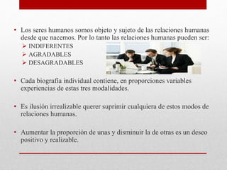 • Los seres humanos somos objeto y sujeto de las relaciones humanas
desde que nacemos. Por lo tanto las relaciones humanas pueden ser:
 INDIFERENTES
 AGRADABLES
 DESAGRADABLES
• Cada biografía individual contiene, en proporciones variables
experiencias de estas tres modalidades.
• Es ilusión irrealizable querer suprimir cualquiera de estos modos de
relaciones humanas.
• Aumentar la proporción de unas y disminuir la de otras es un deseo
positivo y realizable.
 